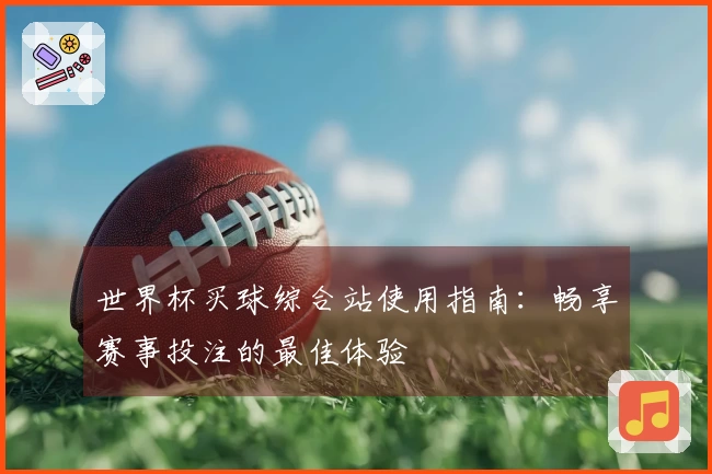 世界杯买球综合站使用指南：畅享赛事投注的最佳体验